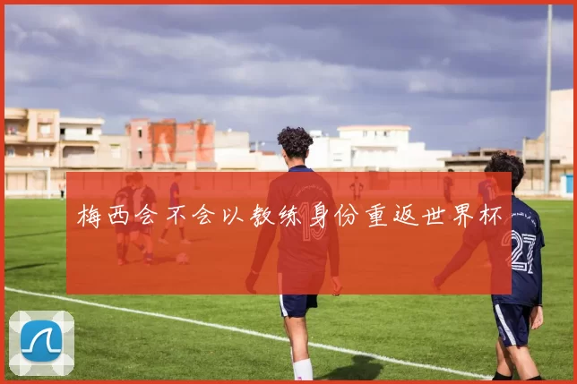 梅西会不会以教练身份重返世界杯