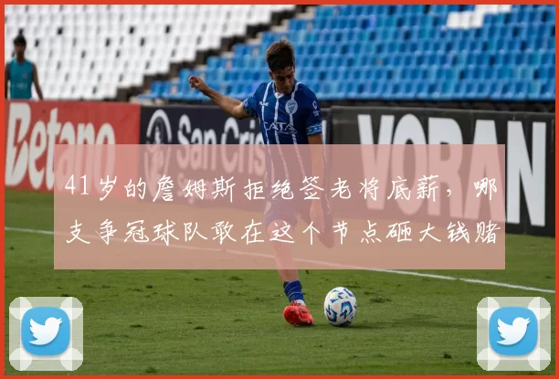 41岁的詹姆斯拒绝签老将底薪，哪支争冠球队敢在这个节点砸大钱赌他的剩余油量表